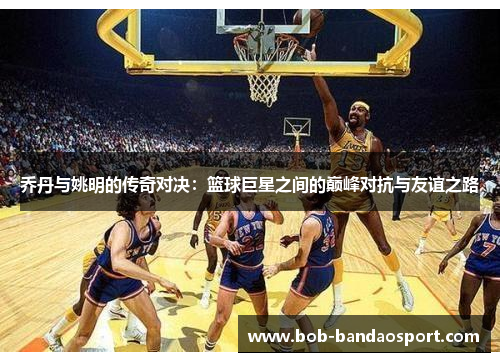 乔丹与姚明的传奇对决：篮球巨星之间的巅峰对抗与友谊之路