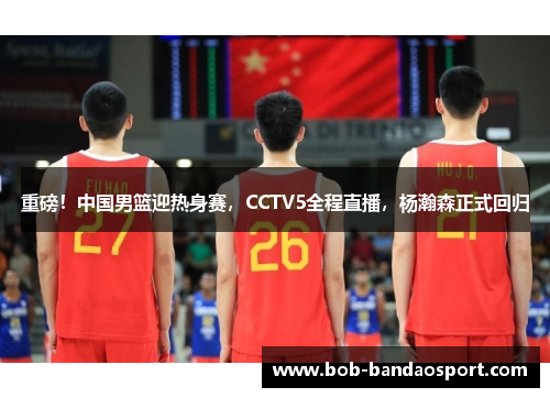 重磅！中国男篮迎热身赛，CCTV5全程直播，杨瀚森正式回归