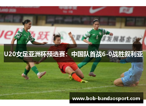U20女足亚洲杯预选赛：中国队首战6-0战胜叙利亚